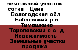 земельный участок 32 сотки › Цена ­ 140 000 - Вологодская обл., Бабаевский р-н, Тимошкино (Тороповский с/с) д. Недвижимость » Земельные участки продажа   